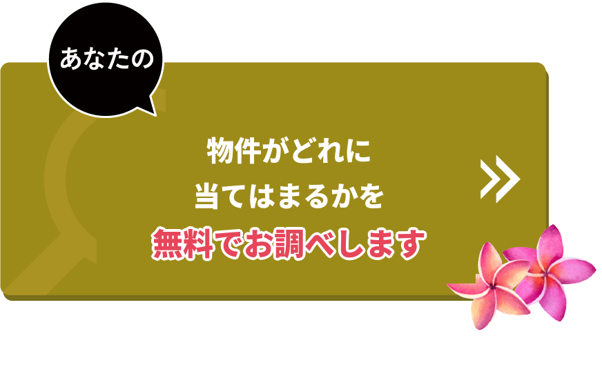 あなたの物件がどれに当てはまるかを、無料でお調べします